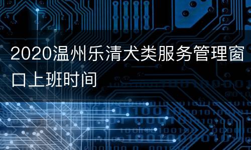 2020温州乐清犬类服务管理窗口上班时间