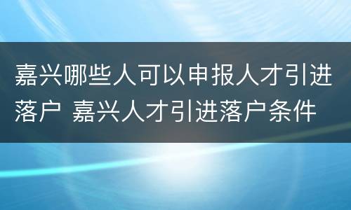 嘉兴哪些人可以申报人才引进落户 嘉兴人才引进落户条件