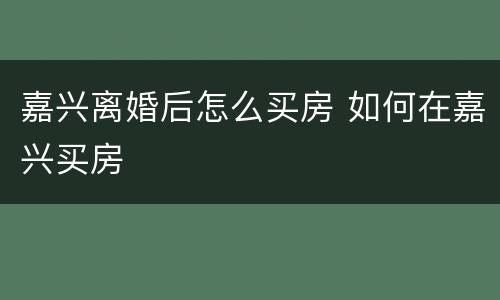 嘉兴离婚后怎么买房 如何在嘉兴买房