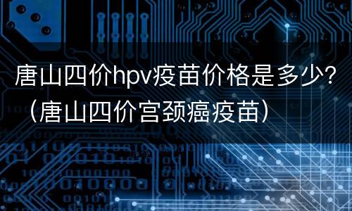 唐山四价hpv疫苗价格是多少？（唐山四价宫颈癌疫苗）