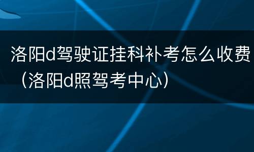 洛阳d驾驶证挂科补考怎么收费（洛阳d照驾考中心）
