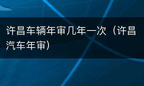 许昌车辆年审几年一次（许昌汽车年审）