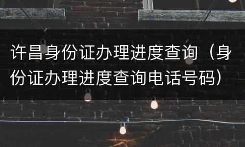 许昌身份证办理进度查询（身份证办理进度查询电话号码）