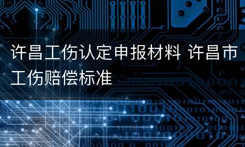 许昌工伤认定申报材料 许昌市工伤赔偿标准