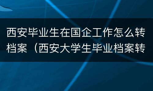 西安毕业生在国企工作怎么转档案（西安大学生毕业档案转到哪）