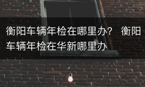 衡阳车辆年检在哪里办？ 衡阳车辆年检在华新哪里办