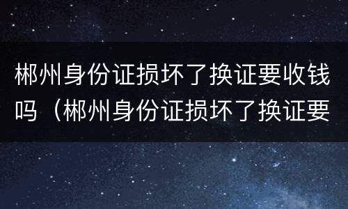 郴州身份证损坏了换证要收钱吗（郴州身份证损坏了换证要收钱吗现在）
