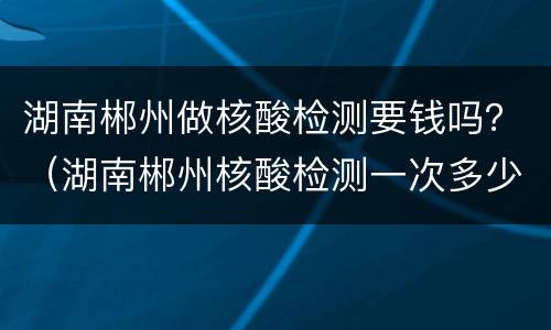湖南郴州做核酸检测要钱吗？（湖南郴州核酸检测一次多少钱）