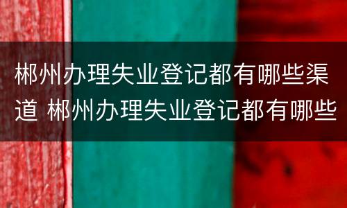 郴州办理失业登记都有哪些渠道 郴州办理失业登记都有哪些渠道呢