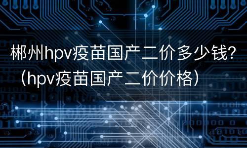 郴州hpv疫苗国产二价多少钱？（hpv疫苗国产二价价格）