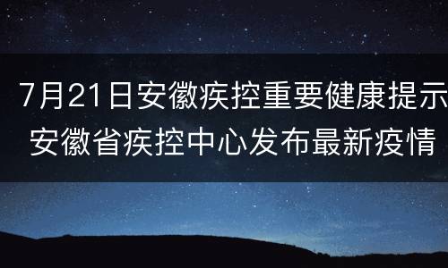 7月21日安徽疾控重要健康提示 安徽省疾控中心发布最新疫情防控健康提示