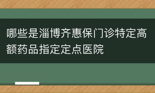 哪些是淄博齐惠保门诊特定高额药品指定定点医院