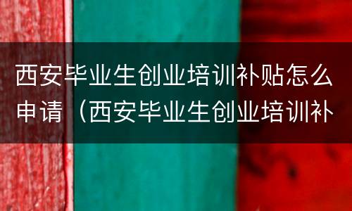 西安毕业生创业培训补贴怎么申请（西安毕业生创业培训补贴怎么申请领取）