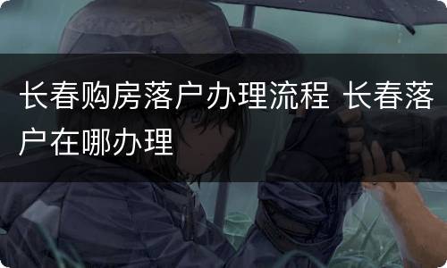 长春购房落户办理流程 长春落户在哪办理