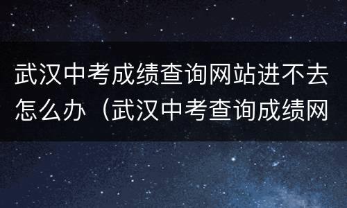 武汉中考成绩查询网站进不去怎么办（武汉中考查询成绩网址）