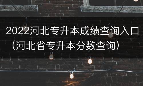 2022河北专升本成绩查询入口（河北省专升本分数查询）