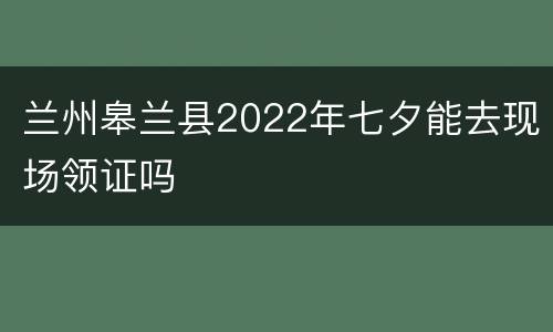 兰州皋兰县2022年七夕能去现场领证吗