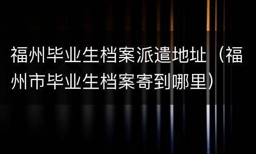 福州毕业生档案派遣地址（福州市毕业生档案寄到哪里）