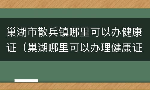 巢湖市散兵镇哪里可以办健康证（巢湖哪里可以办理健康证明）