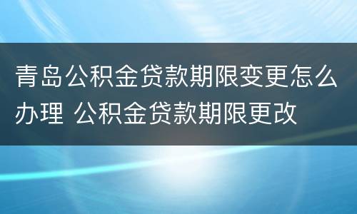 青岛公积金贷款期限变更怎么办理 公积金贷款期限更改
