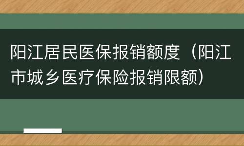 阳江居民医保报销额度（阳江市城乡医疗保险报销限额）