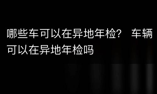 哪些车可以在异地年检？ 车辆可以在异地年检吗