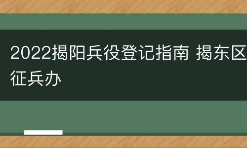 2022揭阳兵役登记指南 揭东区征兵办