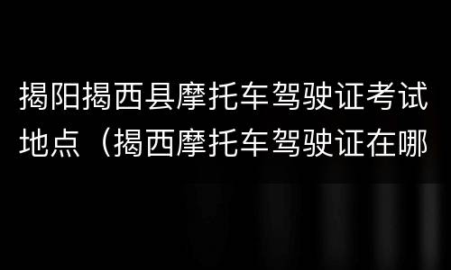 揭阳揭西县摩托车驾驶证考试地点（揭西摩托车驾驶证在哪考）