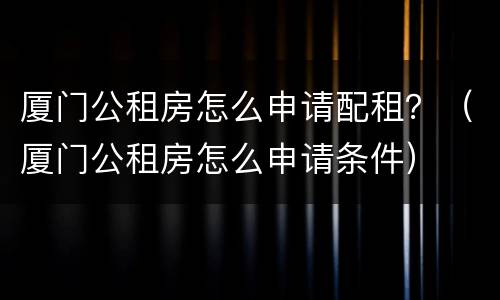 厦门公租房怎么申请配租？（厦门公租房怎么申请条件）
