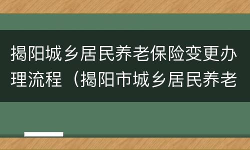 揭阳城乡居民养老保险变更办理流程（揭阳市城乡居民养老保险制度）
