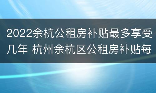 2022余杭公租房补贴最多享受几年 杭州余杭区公租房补贴每月什么时候发放