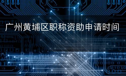 广州黄埔区职称资助申请时间