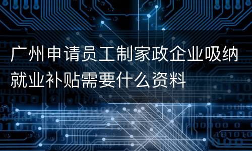 广州申请员工制家政企业吸纳就业补贴需要什么资料