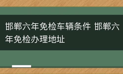 邯郸六年免检车辆条件 邯郸六年免检办理地址
