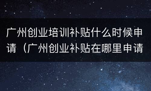 广州创业培训补贴什么时候申请（广州创业补贴在哪里申请）