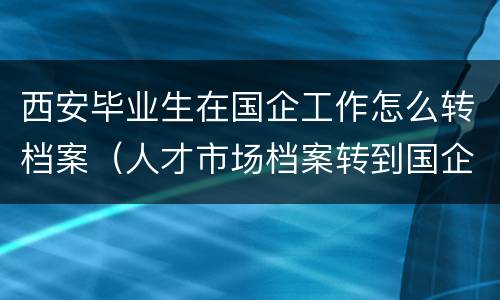 西安毕业生在国企工作怎么转档案（人才市场档案转到国企）