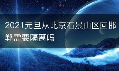 2021元旦从北京石景山区回邯郸需要隔离吗