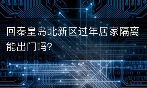 回秦皇岛北新区过年居家隔离能出门吗？