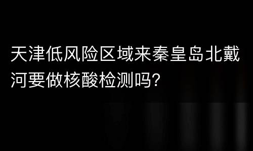 天津低风险区域来秦皇岛北戴河要做核酸检测吗？