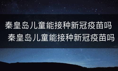 秦皇岛儿童能接种新冠疫苗吗 秦皇岛儿童能接种新冠疫苗吗今天
