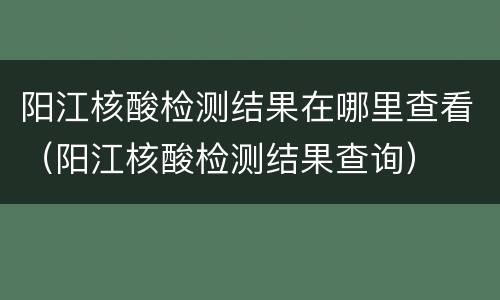 阳江核酸检测结果在哪里查看（阳江核酸检测结果查询）