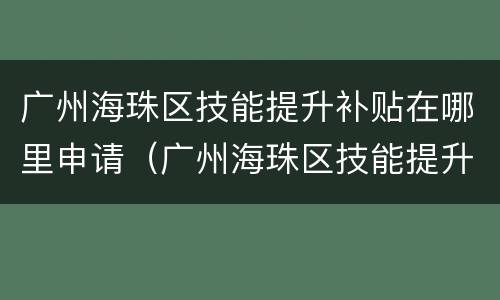 广州海珠区技能提升补贴在哪里申请（广州海珠区技能提升补贴在哪里申请的）
