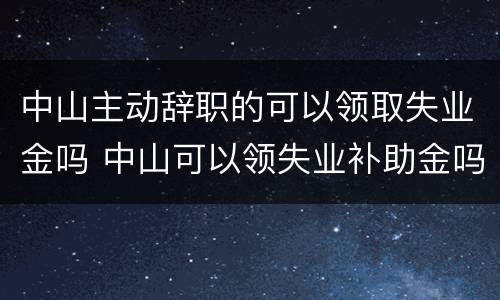 中山主动辞职的可以领取失业金吗 中山可以领失业补助金吗