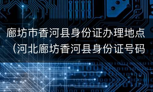 廊坊市香河县身份证办理地点（河北廊坊香河县身份证号码开头6位）