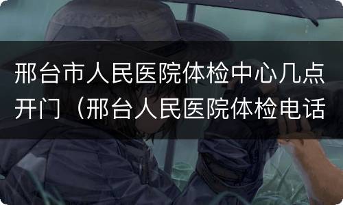 邢台市人民医院体检中心几点开门（邢台人民医院体检电话）