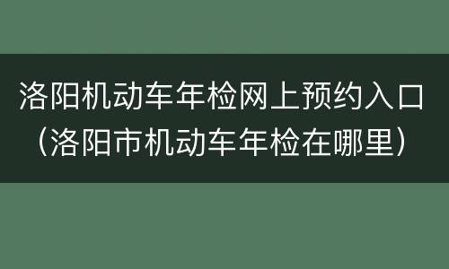 洛阳机动车年检网上预约入口（洛阳市机动车年检在哪里）