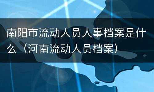 南阳市流动人员人事档案是什么（河南流动人员档案）