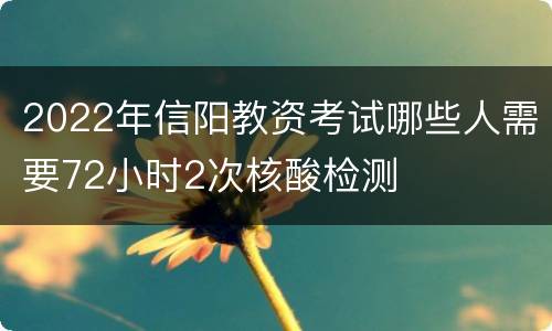 2022年信阳教资考试哪些人需要72小时2次核酸检测