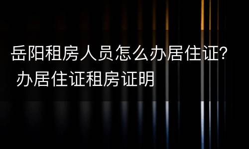 岳阳租房人员怎么办居住证？ 办居住证租房证明
