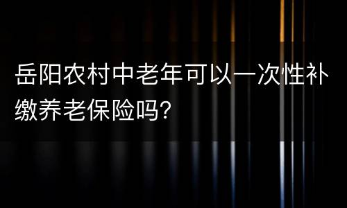 岳阳农村中老年可以一次性补缴养老保险吗？